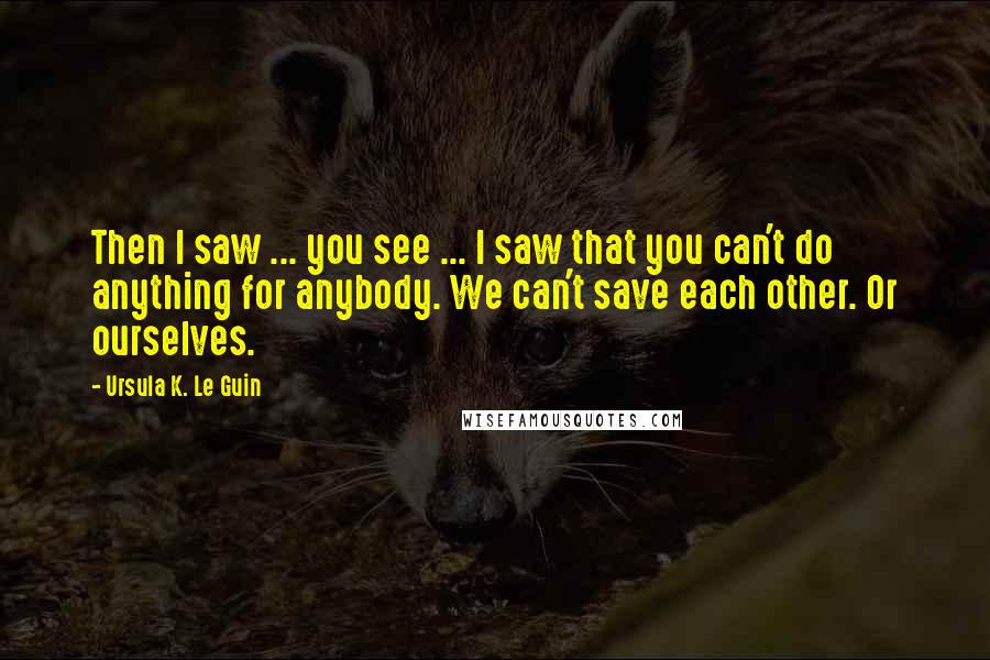 Ursula K. Le Guin Quotes: Then I saw ... you see ... I saw that you can't do anything for anybody. We can't save each other. Or ourselves.