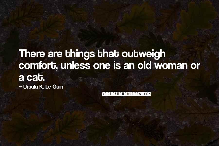 Ursula K. Le Guin Quotes: There are things that outweigh comfort, unless one is an old woman or a cat.