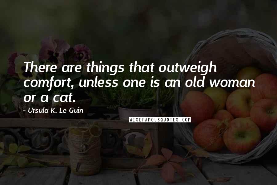 Ursula K. Le Guin Quotes: There are things that outweigh comfort, unless one is an old woman or a cat.