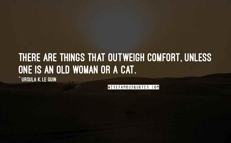 Ursula K. Le Guin Quotes: There are things that outweigh comfort, unless one is an old woman or a cat.