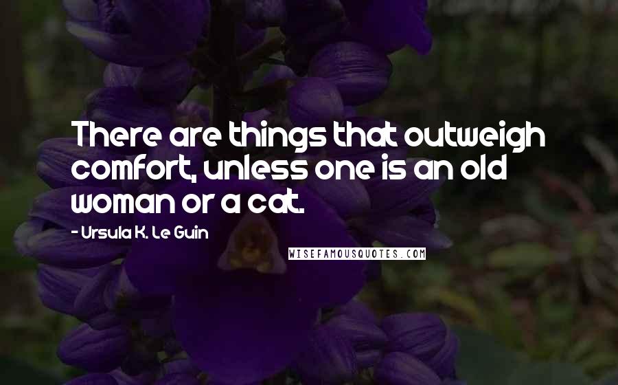 Ursula K. Le Guin Quotes: There are things that outweigh comfort, unless one is an old woman or a cat.