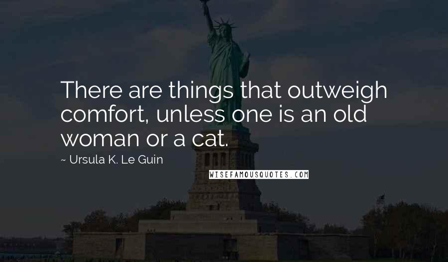 Ursula K. Le Guin Quotes: There are things that outweigh comfort, unless one is an old woman or a cat.