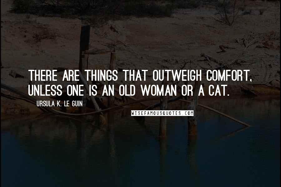 Ursula K. Le Guin Quotes: There are things that outweigh comfort, unless one is an old woman or a cat.