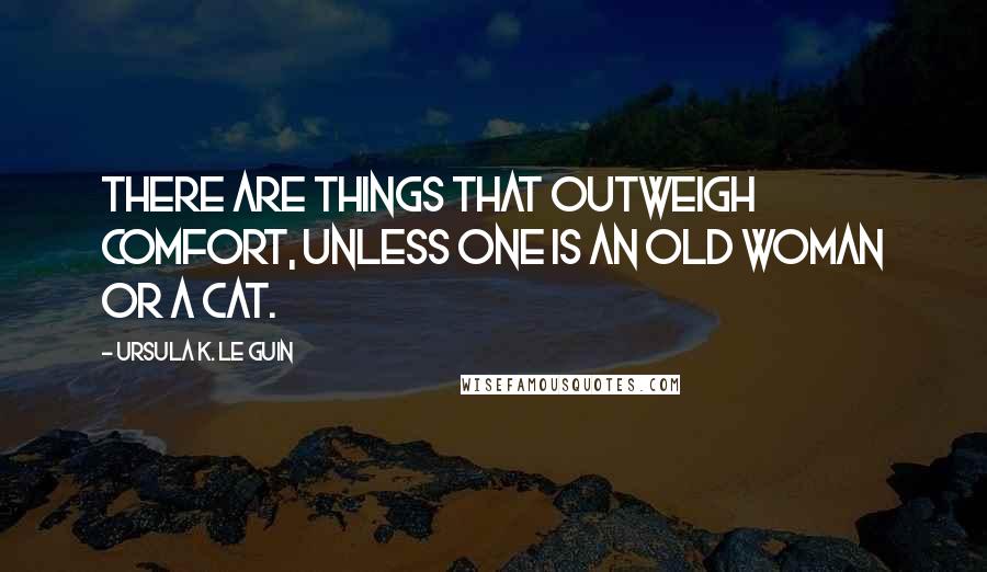 Ursula K. Le Guin Quotes: There are things that outweigh comfort, unless one is an old woman or a cat.