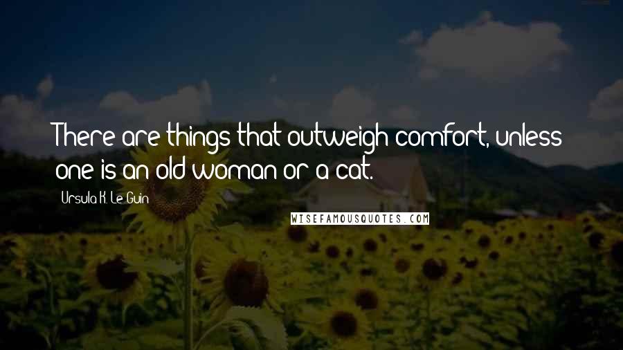 Ursula K. Le Guin Quotes: There are things that outweigh comfort, unless one is an old woman or a cat.