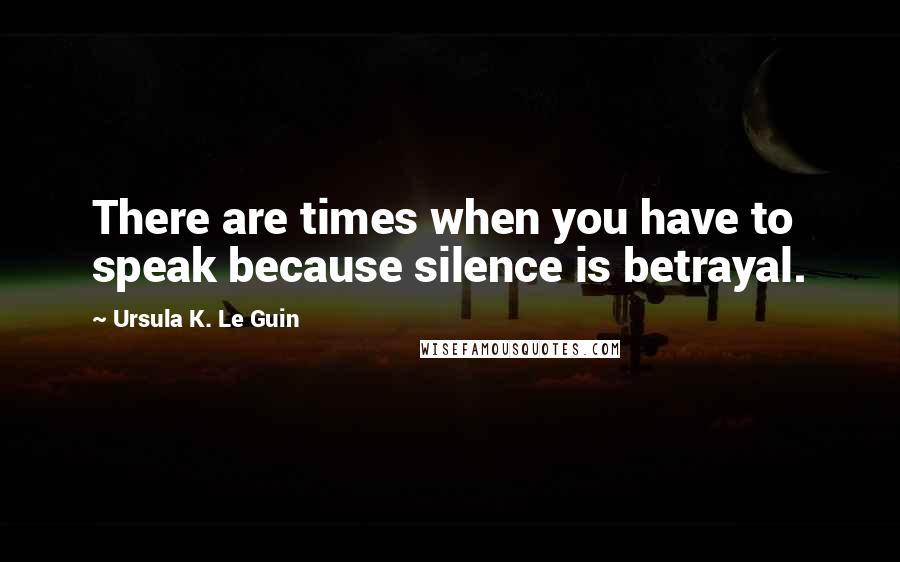 Ursula K. Le Guin Quotes: There are times when you have to speak because silence is betrayal.