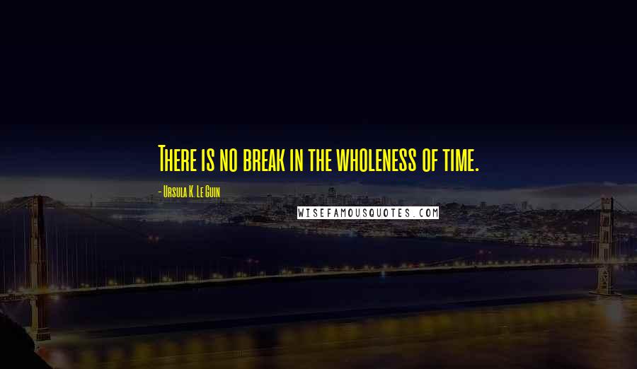 Ursula K. Le Guin Quotes: There is no break in the wholeness of time.