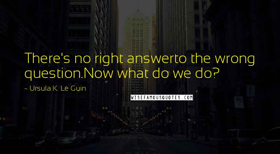 Ursula K. Le Guin Quotes: There's no right answerto the wrong question.Now what do we do?