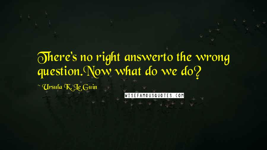 Ursula K. Le Guin Quotes: There's no right answerto the wrong question.Now what do we do?