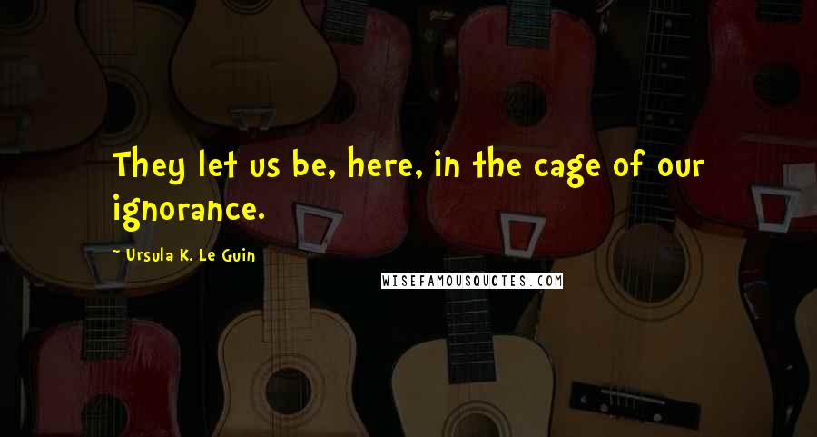 Ursula K. Le Guin Quotes: They let us be, here, in the cage of our ignorance.