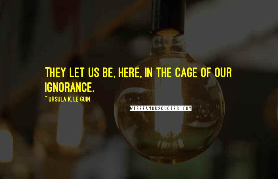Ursula K. Le Guin Quotes: They let us be, here, in the cage of our ignorance.