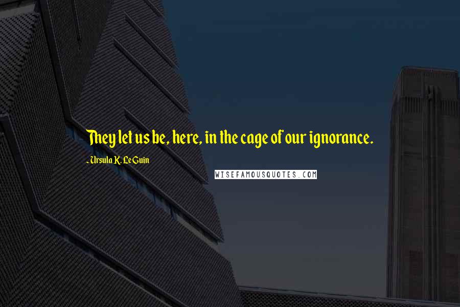 Ursula K. Le Guin Quotes: They let us be, here, in the cage of our ignorance.
