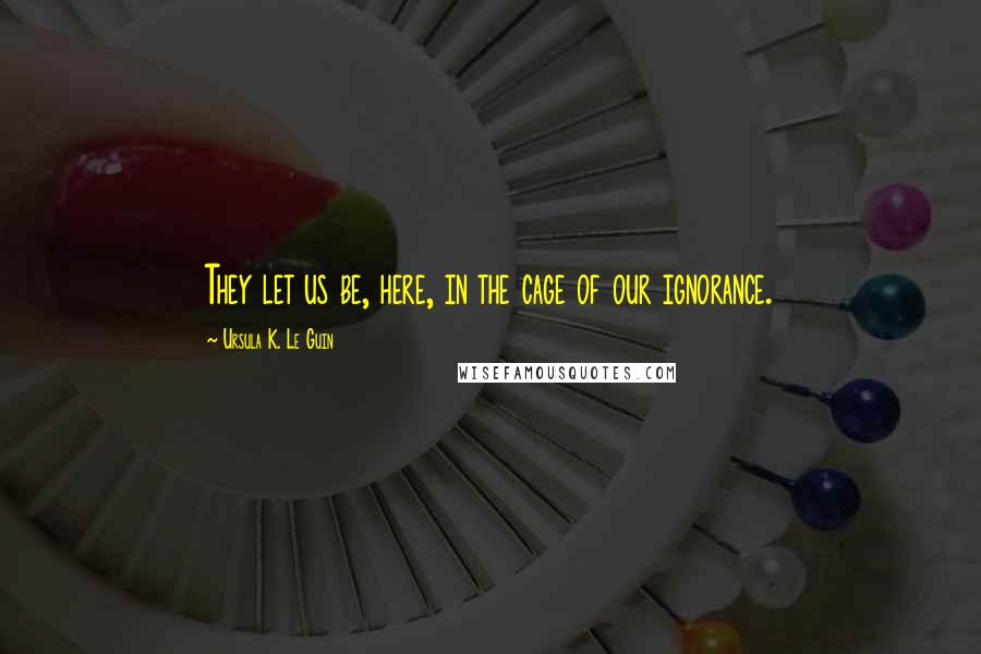 Ursula K. Le Guin Quotes: They let us be, here, in the cage of our ignorance.