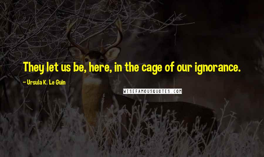 Ursula K. Le Guin Quotes: They let us be, here, in the cage of our ignorance.