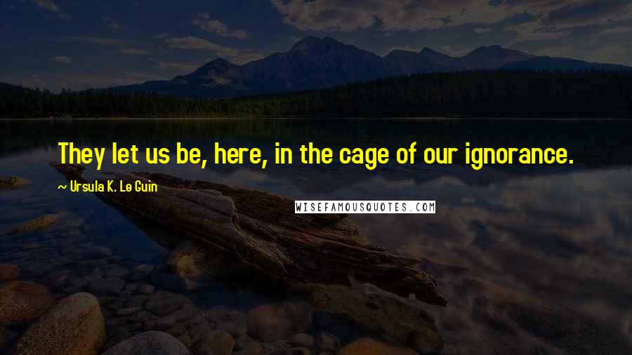 Ursula K. Le Guin Quotes: They let us be, here, in the cage of our ignorance.