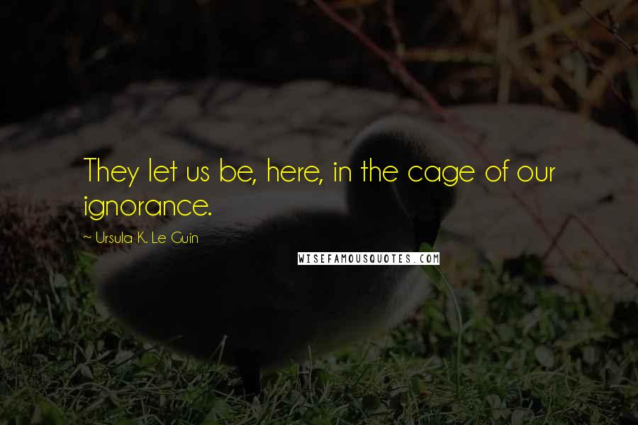 Ursula K. Le Guin Quotes: They let us be, here, in the cage of our ignorance.