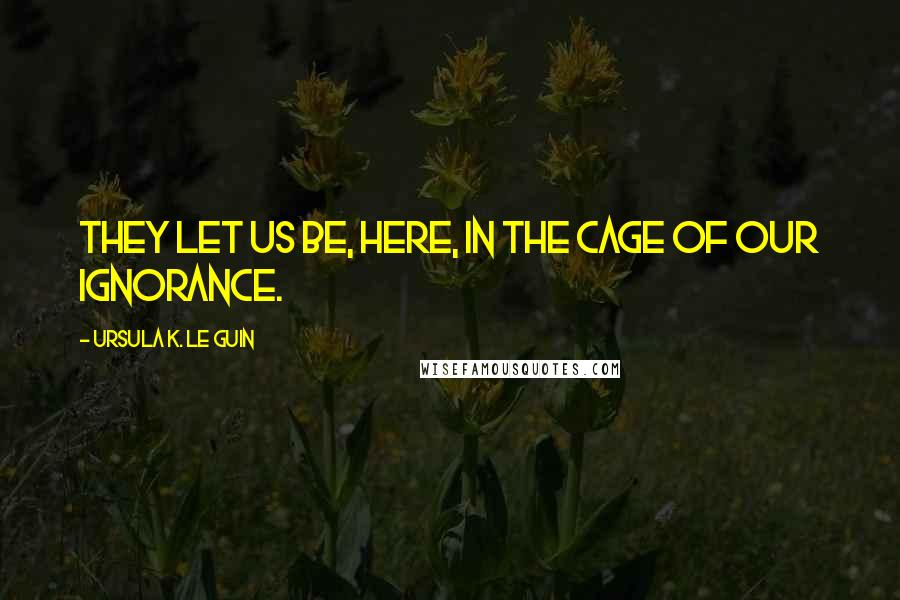 Ursula K. Le Guin Quotes: They let us be, here, in the cage of our ignorance.