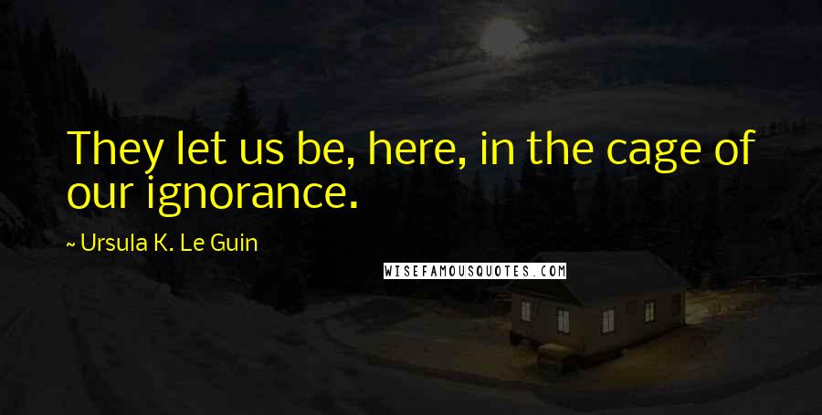 Ursula K. Le Guin Quotes: They let us be, here, in the cage of our ignorance.