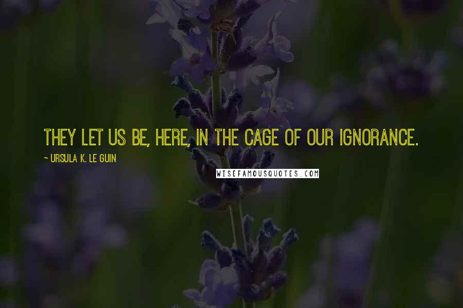 Ursula K. Le Guin Quotes: They let us be, here, in the cage of our ignorance.