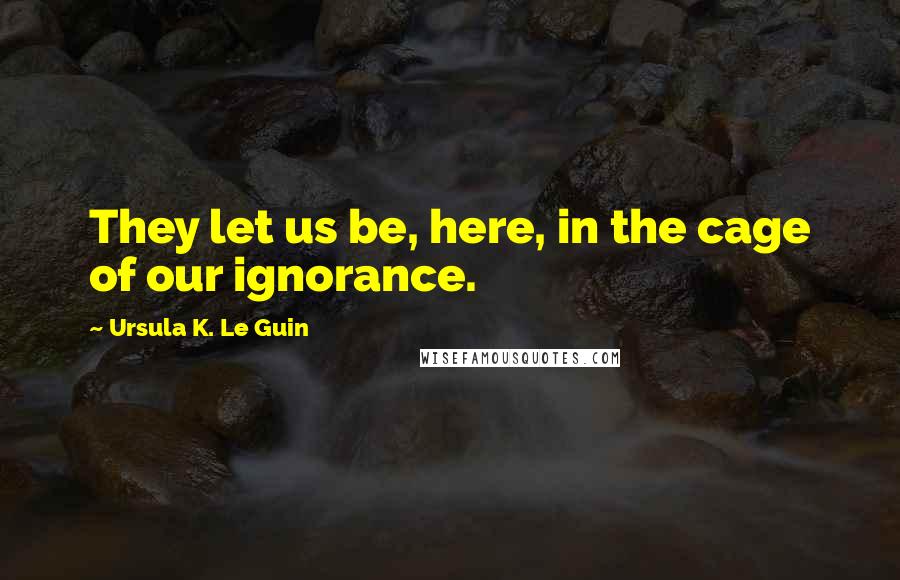 Ursula K. Le Guin Quotes: They let us be, here, in the cage of our ignorance.