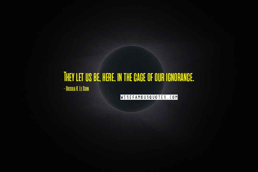 Ursula K. Le Guin Quotes: They let us be, here, in the cage of our ignorance.