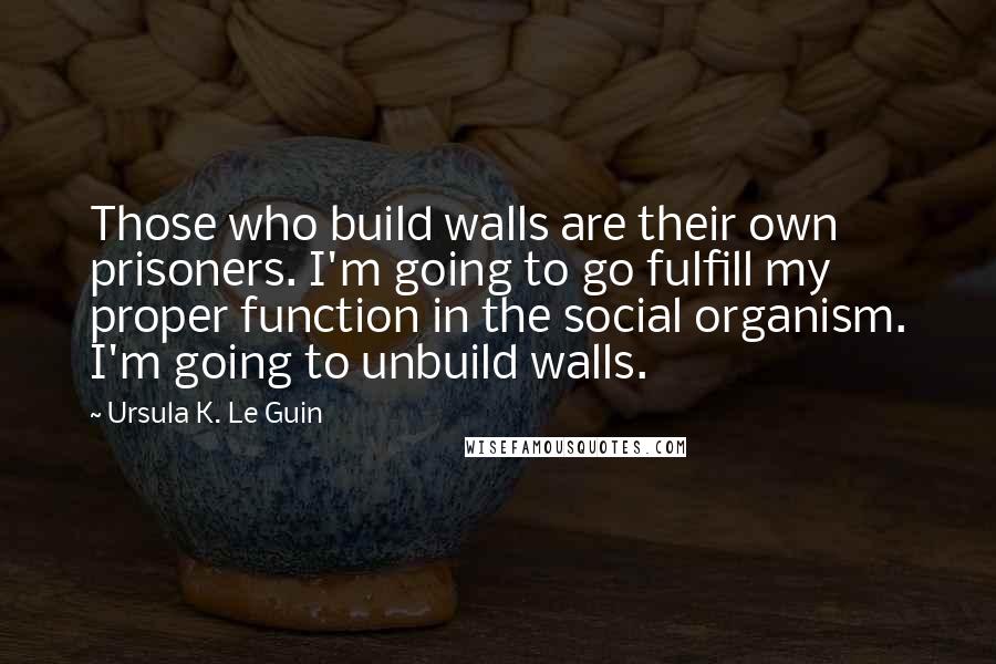 Ursula K. Le Guin Quotes: Those who build walls are their own prisoners. I'm going to go fulfill my proper function in the social organism. I'm going to unbuild walls.