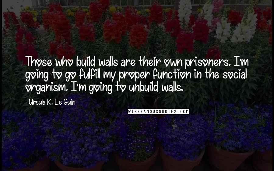Ursula K. Le Guin Quotes: Those who build walls are their own prisoners. I'm going to go fulfill my proper function in the social organism. I'm going to unbuild walls.