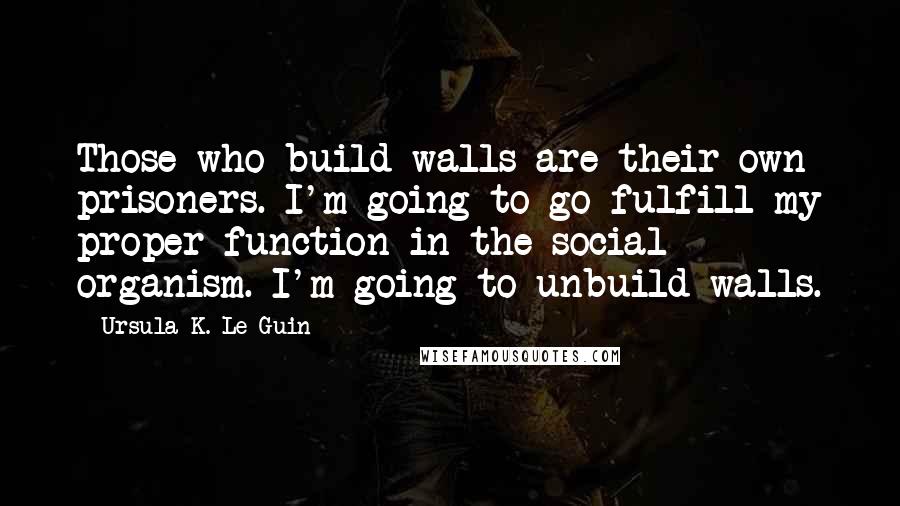 Ursula K. Le Guin Quotes: Those who build walls are their own prisoners. I'm going to go fulfill my proper function in the social organism. I'm going to unbuild walls.