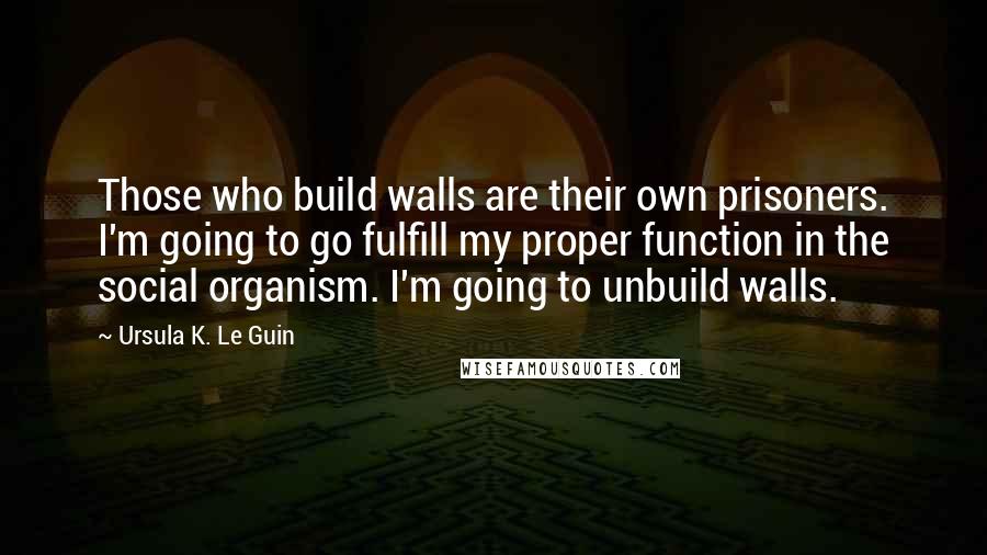 Ursula K. Le Guin Quotes: Those who build walls are their own prisoners. I'm going to go fulfill my proper function in the social organism. I'm going to unbuild walls.