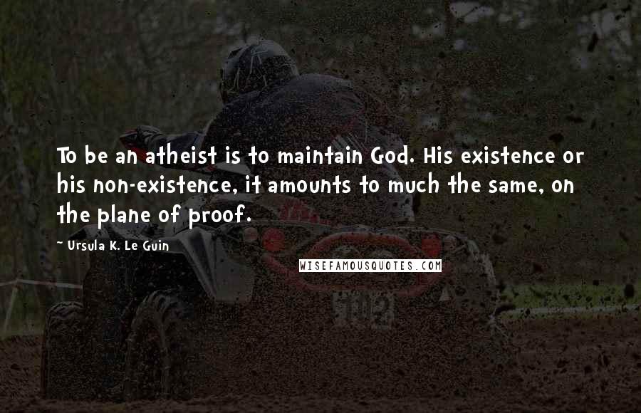 Ursula K. Le Guin Quotes: To be an atheist is to maintain God. His existence or his non-existence, it amounts to much the same, on the plane of proof.