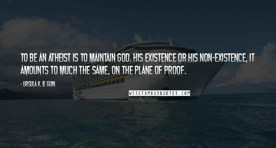 Ursula K. Le Guin Quotes: To be an atheist is to maintain God. His existence or his non-existence, it amounts to much the same, on the plane of proof.