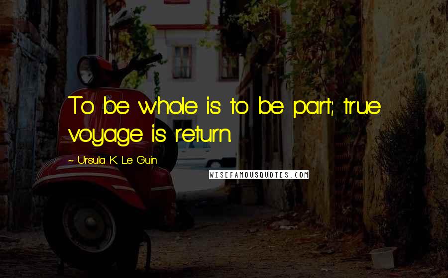 Ursula K. Le Guin Quotes: To be whole is to be part; true voyage is return.