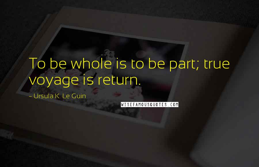 Ursula K. Le Guin Quotes: To be whole is to be part; true voyage is return.