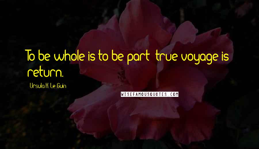 Ursula K. Le Guin Quotes: To be whole is to be part; true voyage is return.