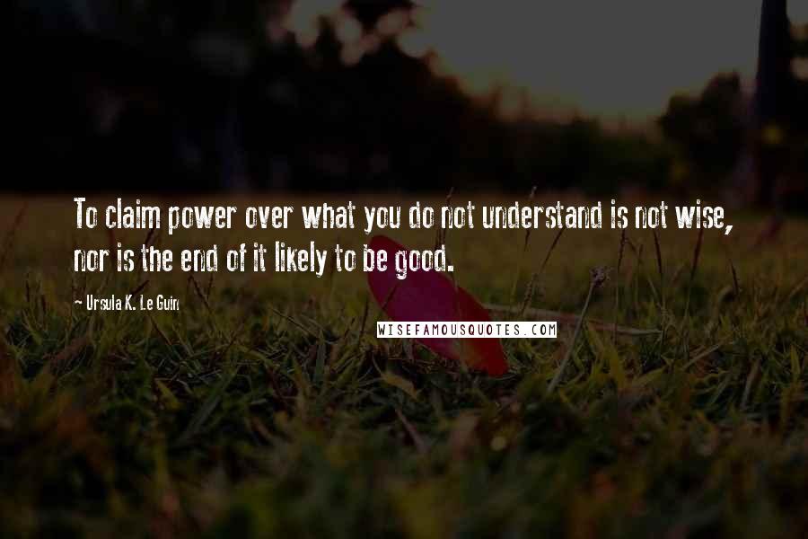 Ursula K. Le Guin Quotes: To claim power over what you do not understand is not wise, nor is the end of it likely to be good.