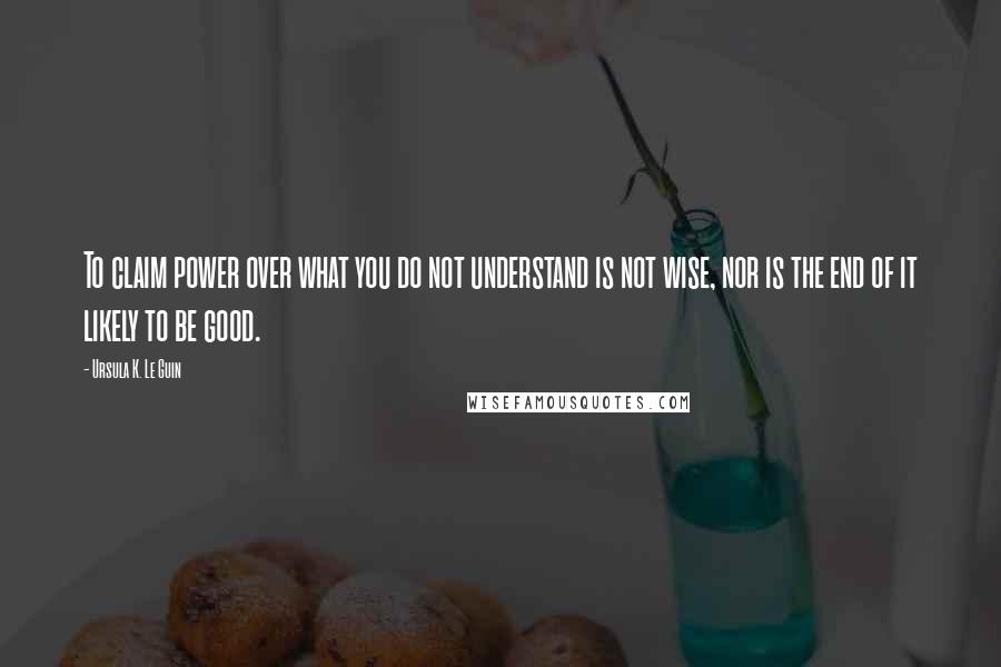 Ursula K. Le Guin Quotes: To claim power over what you do not understand is not wise, nor is the end of it likely to be good.