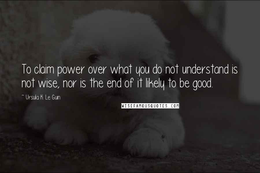 Ursula K. Le Guin Quotes: To claim power over what you do not understand is not wise, nor is the end of it likely to be good.