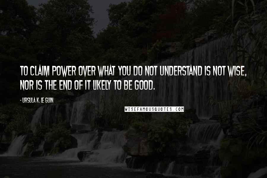 Ursula K. Le Guin Quotes: To claim power over what you do not understand is not wise, nor is the end of it likely to be good.