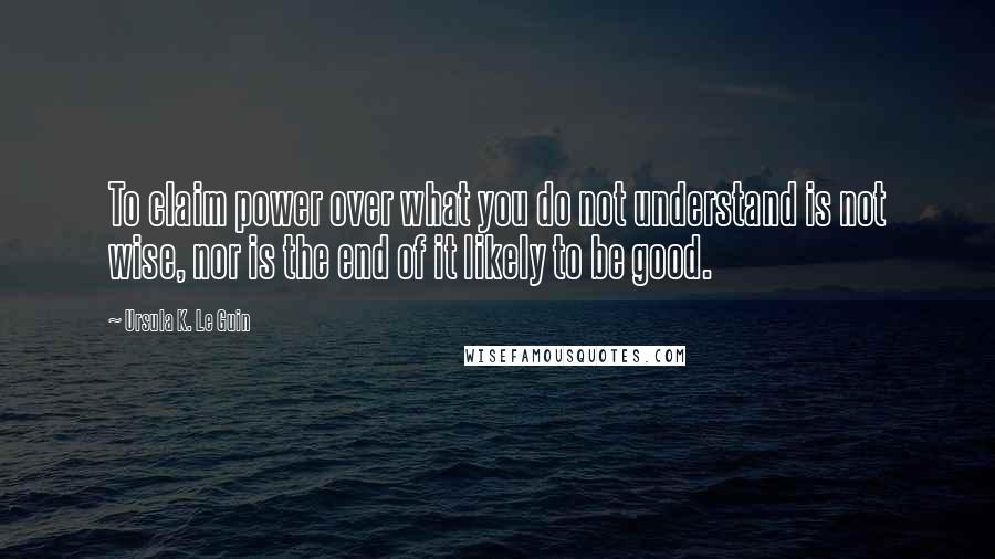 Ursula K. Le Guin Quotes: To claim power over what you do not understand is not wise, nor is the end of it likely to be good.