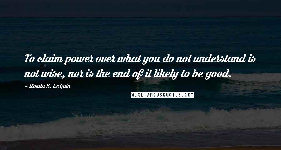 Ursula K. Le Guin Quotes: To claim power over what you do not understand is not wise, nor is the end of it likely to be good.