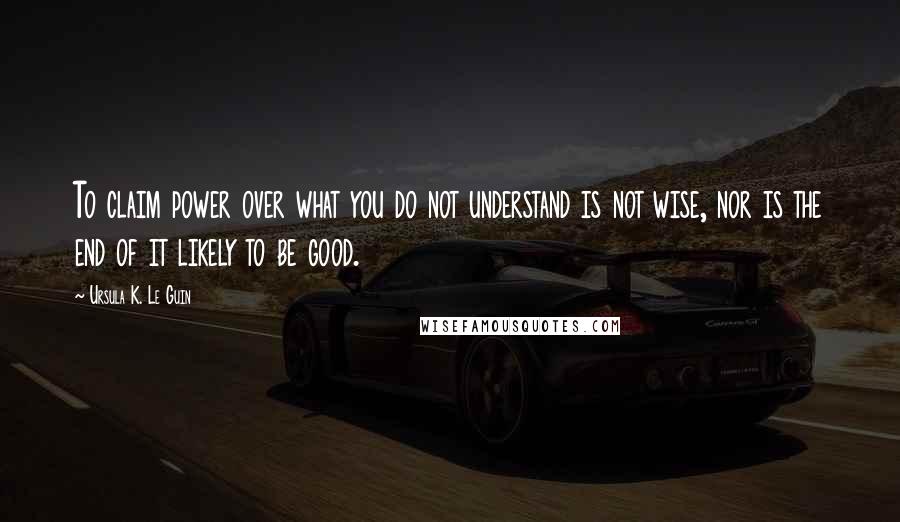 Ursula K. Le Guin Quotes: To claim power over what you do not understand is not wise, nor is the end of it likely to be good.