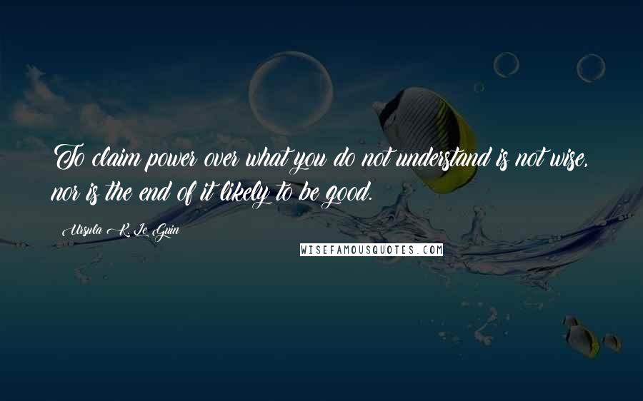 Ursula K. Le Guin Quotes: To claim power over what you do not understand is not wise, nor is the end of it likely to be good.