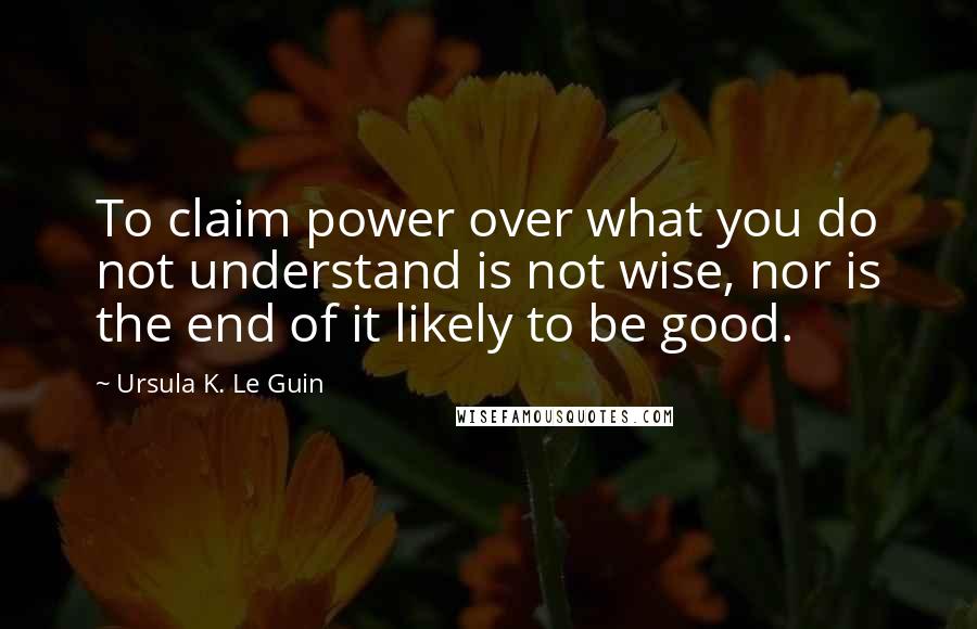 Ursula K. Le Guin Quotes: To claim power over what you do not understand is not wise, nor is the end of it likely to be good.