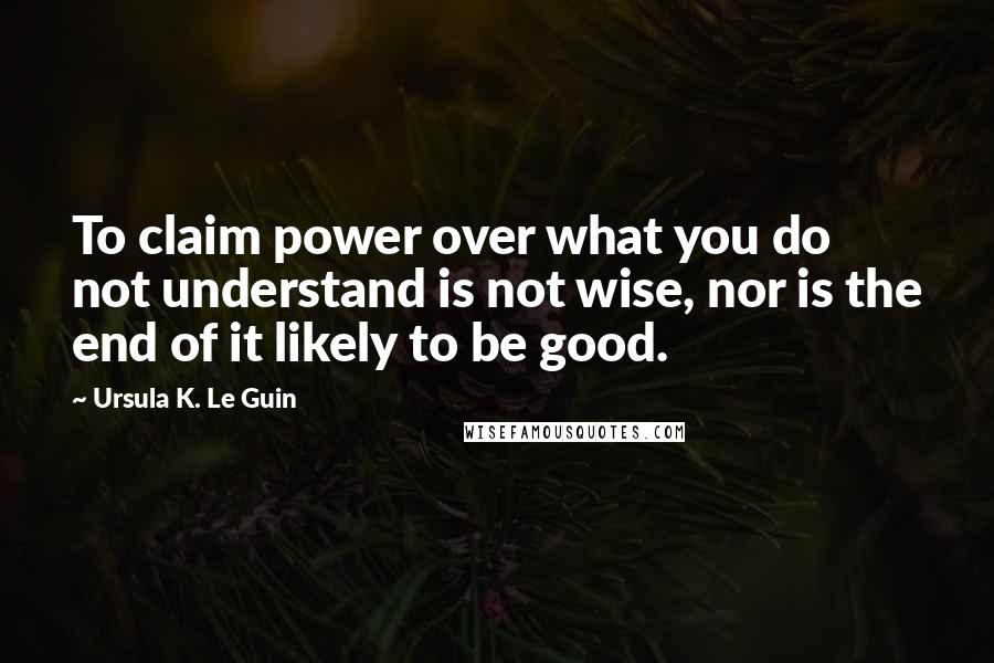 Ursula K. Le Guin Quotes: To claim power over what you do not understand is not wise, nor is the end of it likely to be good.