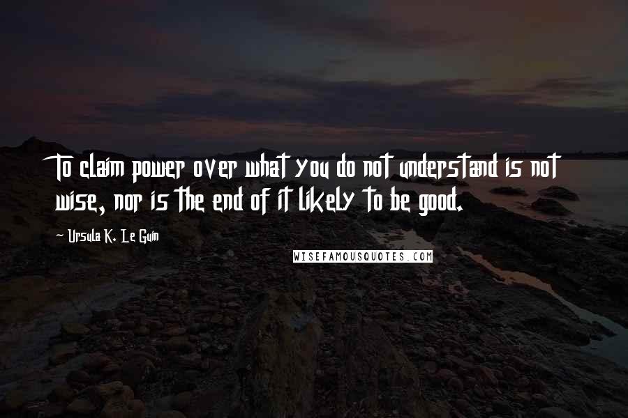 Ursula K. Le Guin Quotes: To claim power over what you do not understand is not wise, nor is the end of it likely to be good.