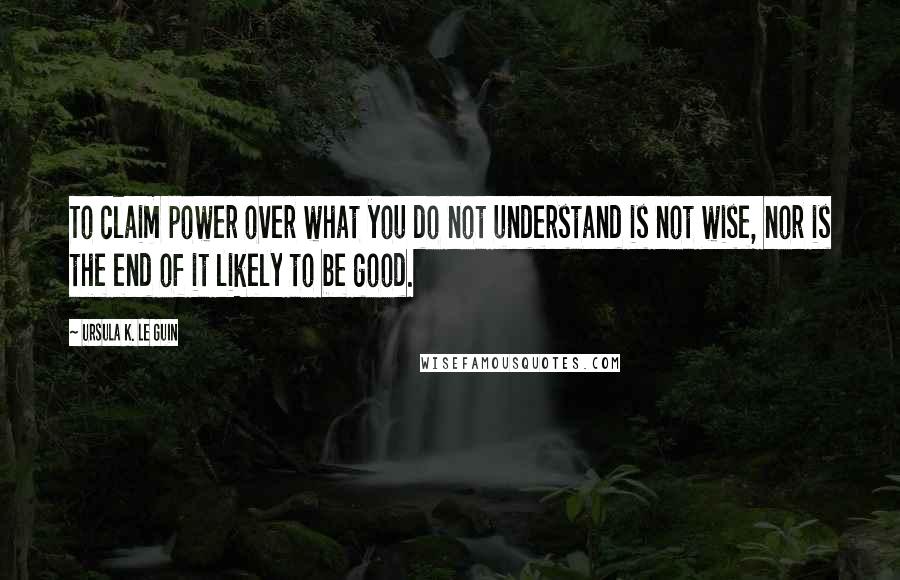 Ursula K. Le Guin Quotes: To claim power over what you do not understand is not wise, nor is the end of it likely to be good.