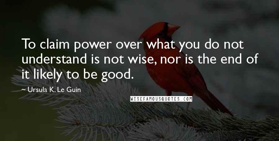 Ursula K. Le Guin Quotes: To claim power over what you do not understand is not wise, nor is the end of it likely to be good.