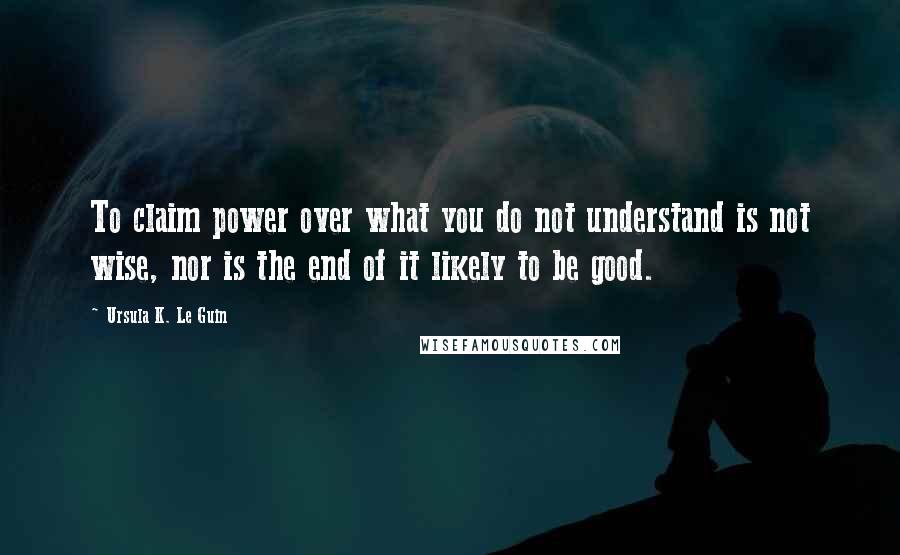 Ursula K. Le Guin Quotes: To claim power over what you do not understand is not wise, nor is the end of it likely to be good.