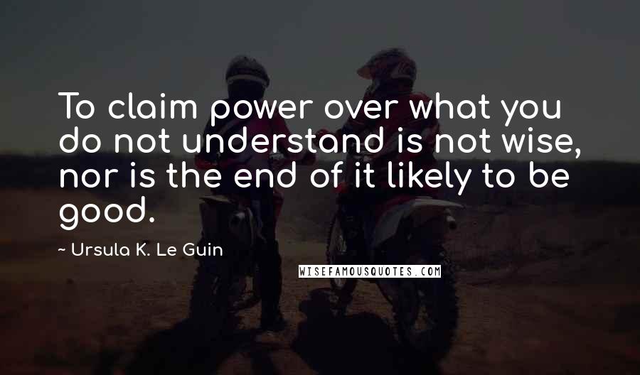 Ursula K. Le Guin Quotes: To claim power over what you do not understand is not wise, nor is the end of it likely to be good.