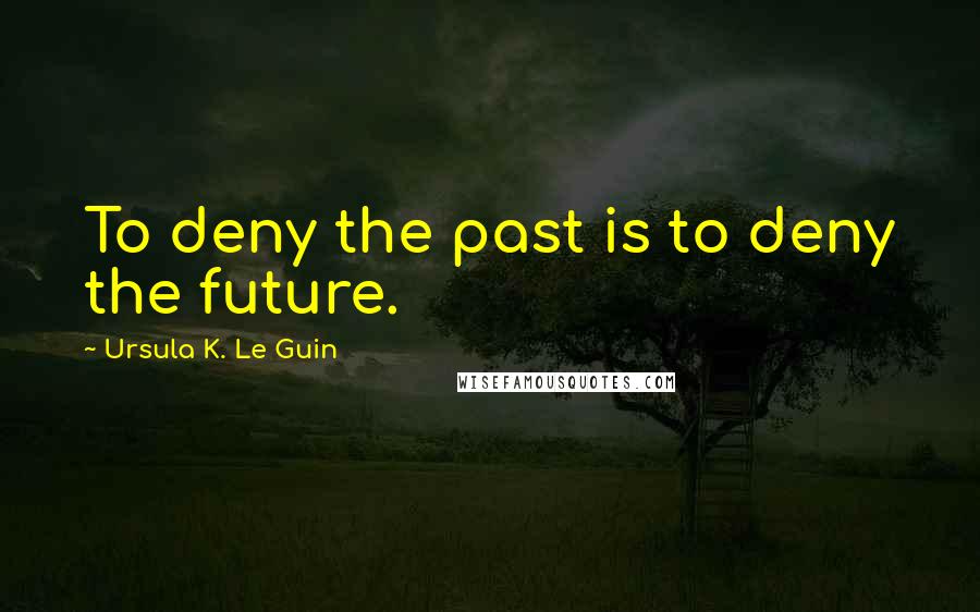 Ursula K. Le Guin Quotes: To deny the past is to deny the future.